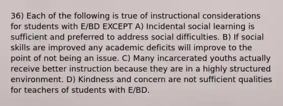 36) Each of the following is true of instructional considerations for students with E/BD EXCEPT A) Incidental social learning is sufficient and preferred to address social difficulties. B) If social skills are improved any academic deficits will improve to the point of not being an issue. C) Many incarcerated youths actually receive better instruction because they are in a highly structured environment. D) Kindness and concern are not sufficient qualities for teachers of students with E/BD.