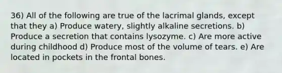 36) All of the following are true of the lacrimal glands, except that they a) Produce watery, slightly alkaline secretions. b) Produce a secretion that contains lysozyme. c) Are more active during childhood d) Produce most of the volume of tears. e) Are located in pockets in the frontal bones.