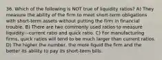 36. Which of the following is NOT true of liquidity ratios? A) They measure the ability of the firm to meet short-term obligations with short-term assets without putting the firm in financial trouble. B) There are two commonly used ratios to measure liquidity—current ratio and quick ratio. C) For manufacturing firms, quick ratios will tend to be much larger than current ratios. D) The higher the number, the more liquid the firm and the better its ability to pay its short-term bills.