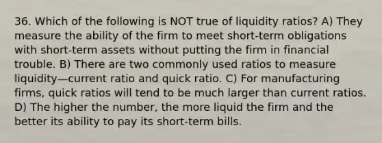 36. Which of the following is NOT true of liquidity ratios? A) They measure the ability of the firm to meet short-term obligations with short-term assets without putting the firm in financial trouble. B) There are two commonly used ratios to measure liquidity—current ratio and quick ratio. C) For manufacturing firms, quick ratios will tend to be much larger than current ratios. D) The higher the number, the more liquid the firm and the better its ability to pay its short-term bills.