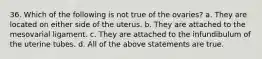 36. Which of the following is not true of the ovaries? a. They are located on either side of the uterus. b. They are attached to the mesovarial ligament. c. They are attached to the infundibulum of the uterine tubes. d. All of the above statements are true.