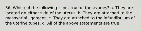 36. Which of the following is not true of the ovaries? a. They are located on either side of the uterus. b. They are attached to the mesovarial ligament. c. They are attached to the infundibulum of the uterine tubes. d. All of the above statements are true.