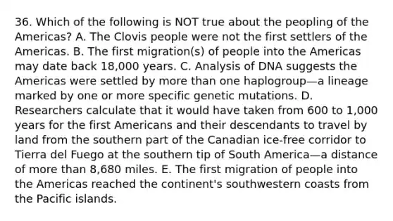 36. Which of the following is NOT true about the peopling of the Americas? A. The Clovis people were not the first settlers of the Americas. B. The first migration(s) of people into the Americas may date back 18,000 years. C. Analysis of DNA suggests the Americas were settled by <a href='https://www.questionai.com/knowledge/keWHlEPx42-more-than' class='anchor-knowledge'>more than</a> one haplogroup—a lineage marked by one or more specific genetic mutations. D. Researchers calculate that it would have taken from 600 to 1,000 years for the first Americans and their descendants to travel by land from the southern part of the Canadian ice-free corridor to Tierra del Fuego at the southern tip of South America—a distance of more than 8,680 miles. E. The first migration of people into the Americas reached the continent's southwestern coasts from the Pacific islands.