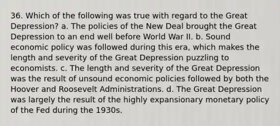 36. Which of the following was true with regard to the Great Depression? a. The policies of the New Deal brought the Great Depression to an end well before World War II. b. Sound economic policy was followed during this era, which makes the length and severity of the Great Depression puzzling to economists. c. The length and severity of the Great Depression was the result of unsound economic policies followed by both the Hoover and Roosevelt Administrations. d. The Great Depression was largely the result of the highly expansionary monetary policy of the Fed during the 1930s.