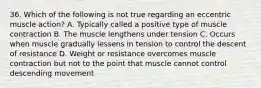 36. Which of the following is not true regarding an eccentric muscle action? A. Typically called a positive type of muscle contraction B. The muscle lengthens under tension C. Occurs when muscle gradually lessens in tension to control the descent of resistance D. Weight or resistance overcomes muscle contraction but not to the point that muscle cannot control descending movement