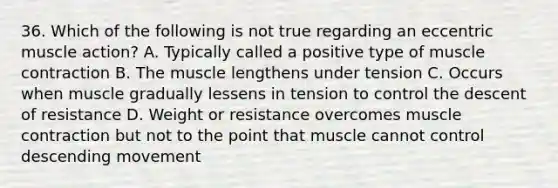 36. Which of the following is not true regarding an eccentric muscle action? A. Typically called a positive type of <a href='https://www.questionai.com/knowledge/k0LBwLeEer-muscle-contraction' class='anchor-knowledge'>muscle contraction</a> B. The muscle lengthens under tension C. Occurs when muscle gradually lessens in tension to control the descent of resistance D. Weight or resistance overcomes muscle contraction but not to the point that muscle cannot control descending movement