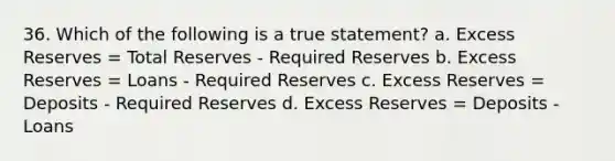 36. Which of the following is a true statement? a. Excess Reserves = Total Reserves - Required Reserves b. Excess Reserves = Loans - Required Reserves c. Excess Reserves = Deposits - Required Reserves d. Excess Reserves = Deposits - Loans