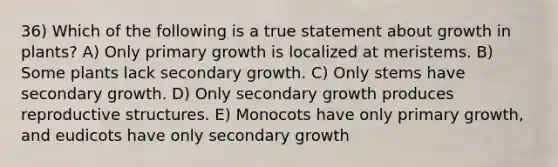 36) Which of the following is a true statement about growth in plants? A) Only primary growth is localized at meristems. B) Some plants lack secondary growth. C) Only stems have secondary growth. D) Only secondary growth produces reproductive structures. E) Monocots have only primary growth, and eudicots have only secondary growth