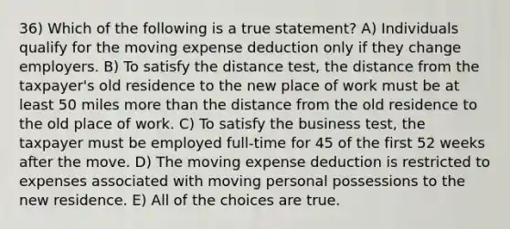 36) Which of the following is a true statement? A) Individuals qualify for the moving expense deduction only if they change employers. B) To satisfy the distance test, the distance from the taxpayer's old residence to the new place of work must be at least 50 miles more than the distance from the old residence to the old place of work. C) To satisfy the business test, the taxpayer must be employed full-time for 45 of the first 52 weeks after the move. D) The moving expense deduction is restricted to expenses associated with moving personal possessions to the new residence. E) All of the choices are true.