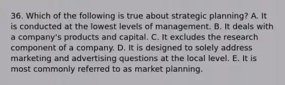 36. Which of the following is true about strategic planning? A. It is conducted at the lowest levels of management. B. It deals with a company's products and capital. C. It excludes the research component of a company. D. It is designed to solely address marketing and advertising questions at the local level. E. It is most commonly referred to as market planning.