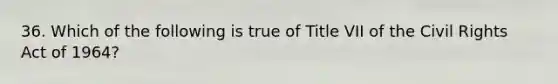36. Which of the following is true of Title VII of the Civil Rights Act of 1964?