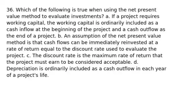 36. Which of the following is true when using the net present value method to evaluate investments? a. If a project requires working capital, the working capital is ordinarily included as a cash inflow at the beginning of the project and a cash outflow as the end of a project. b. An assumption of the net present value method is that cash flows can be immediately reinvested at a rate of return equal to the discount rate used to evaluate the project. c. The discount rate is the maximum rate of return that the project must earn to be considered acceptable. d. Depreciation is ordinarily included as a cash outflow in each year of a project's life.