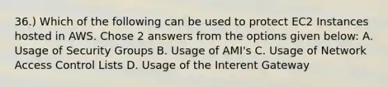 36.) Which of the following can be used to protect EC2 Instances hosted in AWS. Chose 2 answers from the options given below: A. Usage of Security Groups B. Usage of AMI's C. Usage of Network Access Control Lists D. Usage of the Interent Gateway