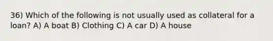 36) Which of the following is not usually used as collateral for a loan? A) A boat B) Clothing C) A car D) A house