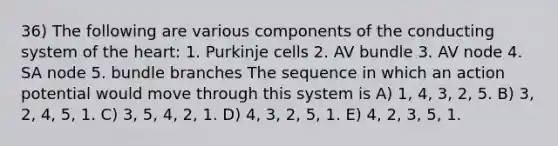 36) The following are various components of the conducting system of the heart: 1. Purkinje cells 2. AV bundle 3. AV node 4. SA node 5. bundle branches The sequence in which an action potential would move through this system is A) 1, 4, 3, 2, 5. B) 3, 2, 4, 5, 1. C) 3, 5, 4, 2, 1. D) 4, 3, 2, 5, 1. E) 4, 2, 3, 5, 1.