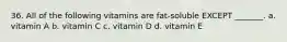 36. All of the following vitamins are fat-soluble EXCEPT _______. a. vitamin A b. vitamin C c. vitamin D d. vitamin E