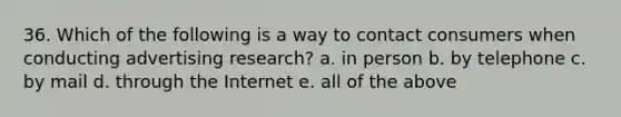 36. Which of the following is a way to contact consumers when conducting advertising research? a. in person b. by telephone c. by mail d. through the Internet e. all of the above