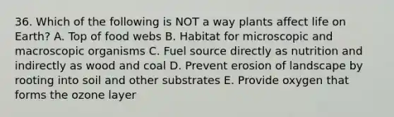 36. Which of the following is NOT a way plants affect life on Earth? A. Top of food webs B. Habitat for microscopic and macroscopic organisms C. Fuel source directly as nutrition and indirectly as wood and coal D. Prevent erosion of landscape by rooting into soil and other substrates E. Provide oxygen that forms the ozone layer