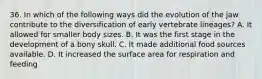36. In which of the following ways did the evolution of the jaw contribute to the diversification of early vertebrate lineages? A. It allowed for smaller body sizes. B. It was the first stage in the development of a bony skull. C. It made additional food sources available. D. It increased the surface area for respiration and feeding
