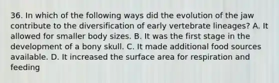 36. In which of the following ways did the evolution of the jaw contribute to the diversification of early vertebrate lineages? A. It allowed for smaller body sizes. B. It was the first stage in the development of a bony skull. C. It made additional food sources available. D. It increased the surface area for respiration and feeding