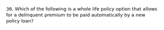 36. Which of the following is a whole life policy option that allows for a delinquent premium to be paid automatically by a new policy loan?