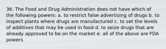 36. The Food and Drug Administration does not have which of the following powers: a. to restrict false advertising of drugs b. to inspect plants where drugs are manufactured c. to set the levels of additives that may be used in food d. to seize drugs that are already approved to be on the market e: all of the above are FDA powers