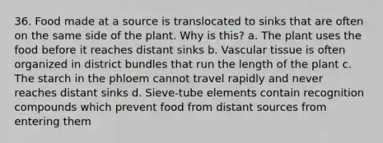 36. Food made at a source is translocated to sinks that are often on the same side of the plant. Why is this? a. The plant uses the food before it reaches distant sinks b. Vascular tissue is often organized in district bundles that run the length of the plant c. The starch in the phloem cannot travel rapidly and never reaches distant sinks d. Sieve-tube elements contain recognition compounds which prevent food from distant sources from entering them