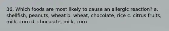 36. Which foods are most likely to cause an allergic reaction? a. shellfish, peanuts, wheat b. wheat, chocolate, rice c. citrus fruits, milk, corn d. chocolate, milk, corn