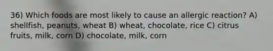 36) Which foods are most likely to cause an allergic reaction? A) shellfish, peanuts, wheat B) wheat, chocolate, rice C) citrus fruits, milk, corn D) chocolate, milk, corn