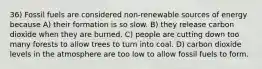 36) Fossil fuels are considered non-renewable sources of energy because A) their formation is so slow. B) they release carbon dioxide when they are burned. C) people are cutting down too many forests to allow trees to turn into coal. D) carbon dioxide levels in the atmosphere are too low to allow fossil fuels to form.