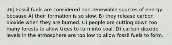 36) Fossil fuels are considered non-renewable sources of energy because A) their formation is so slow. B) they release carbon dioxide when they are burned. C) people are cutting down too many forests to allow trees to turn into coal. D) carbon dioxide levels in the atmosphere are too low to allow fossil fuels to form.