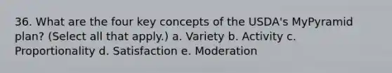 36. What are the four key concepts of the USDA's MyPyramid plan? (Select all that apply.) a. Variety b. Activity c. Proportionality d. Satisfaction e. Moderation