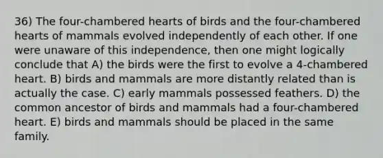 36) The four-chambered hearts of birds and the four-chambered hearts of mammals evolved independently of each other. If one were unaware of this independence, then one might logically conclude that A) the birds were the first to evolve a 4-chambered heart. B) birds and mammals are more distantly related than is actually the case. C) early mammals possessed feathers. D) the common ancestor of birds and mammals had a four-chambered heart. E) birds and mammals should be placed in the same family.