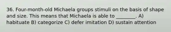 36. Four-month-old Michaela groups stimuli on the basis of shape and size. This means that Michaela is able to ________. A) habituate B) categorize C) defer imitation D) sustain attention