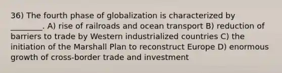 36) The fourth phase of globalization is characterized by ________. A) rise of railroads and ocean transport B) reduction of barriers to trade by Western industrialized countries C) the initiation of the Marshall Plan to reconstruct Europe D) enormous growth of cross-border trade and investment