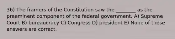 36) The framers of the Constitution saw the ________ as the preeminent component of the federal government. A) Supreme Court B) bureaucracy C) Congress D) president E) None of these answers are correct.