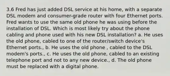 3.6 Fred has just added DSL service at his home, with a separate DSL modem and consumer-grade router with four Ethernet ports. Fred wants to use the same old phone he was using before the installation of DSL. Which is most likely try about the phone cabling and phone used with his new DSL installation? a. He uses the old phone, cabled to one of the router/switch device's Ethernet ports., b. He uses the old phone , cabled to the DSL modem's ports., c. He uses the old phone, cabled to an existing telephone port and not to any new device., d. The old phone must be replaced with a digital phone.