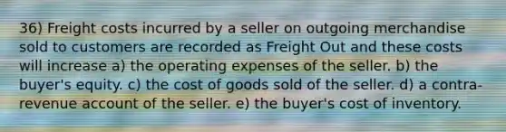 36) Freight costs incurred by a seller on outgoing merchandise sold to customers are recorded as Freight Out and these costs will increase a) the operating expenses of the seller. b) the buyer's equity. c) the cost of goods sold of the seller. d) a contra-revenue account of the seller. e) the buyer's cost of inventory.