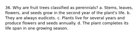 36. Why are fruit trees classified as perennials? a. Stems, leaves, flowers, and seeds grow in the second year of the plant's life. b. They are always eudicots. c. Plants live for several years and produce flowers and seeds annually. d. The plant completes its life span in one growing season.