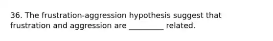 36. The frustration-aggression hypothesis suggest that frustration and aggression are _________ related.