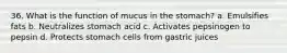 36. What is the function of mucus in the stomach? a. Emulsifies fats b. Neutralizes stomach acid c. Activates pepsinogen to pepsin d. Protects stomach cells from gastric juices