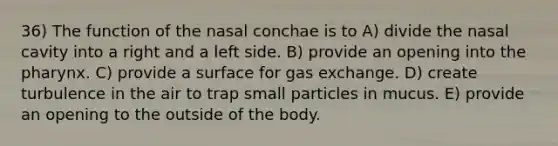 36) The function of the nasal conchae is to A) divide the nasal cavity into a right and a left side. B) provide an opening into the pharynx. C) provide a surface for gas exchange. D) create turbulence in the air to trap small particles in mucus. E) provide an opening to the outside of the body.