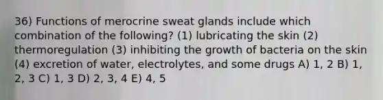 36) Functions of merocrine sweat glands include which combination of the following? (1) lubricating the skin (2) thermoregulation (3) inhibiting the growth of bacteria on the skin (4) excretion of water, electrolytes, and some drugs A) 1, 2 B) 1, 2, 3 C) 1, 3 D) 2, 3, 4 E) 4, 5