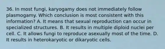 36. In most fungi, karyogamy does not immediately follow plasmogamy. Which conclusion is most consistent with this information? A. It means that sexual reproduction can occur in specialized structures. B. It results in multiple diploid nuclei per cell. C. It allows fungi to reproduce asexually most of the time. D. It results in heterokaryotic or dikaryotic cells.