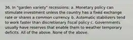 36. In "garden variety" recessions: a. Monetary policy can stimulate investment unless the country has a fixed exchange rate or shares a common currency. b. Automatic stabilizers tend to work faster than discretionary fiscal policy c. Governments usually have reserves that enable them to weather temporary deficits. All of the above. None of the above.