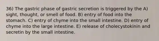 36) The gastric phase of gastric secretion is triggered by the A) sight, thought, or smell of food. B) entry of food into <a href='https://www.questionai.com/knowledge/kLccSGjkt8-the-stomach' class='anchor-knowledge'>the stomach</a>. C) entry of chyme into <a href='https://www.questionai.com/knowledge/kt623fh5xn-the-small-intestine' class='anchor-knowledge'>the small intestine</a>. D) entry of chyme into the <a href='https://www.questionai.com/knowledge/kGQjby07OK-large-intestine' class='anchor-knowledge'>large intestine</a>. E) release of cholecystokinin and secretin by the small intestine.