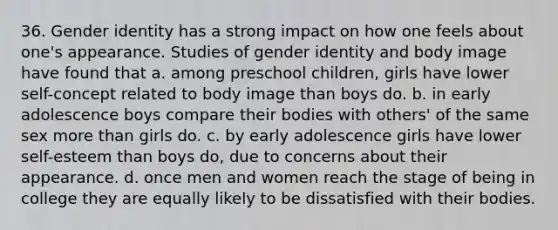 36. Gender identity has a strong impact on how one feels about one's appearance. Studies of gender identity and body image have found that a. among preschool children, girls have lower self-concept related to body image than boys do. b. in early adolescence boys compare their bodies with others' of the same sex more than girls do. c. by early adolescence girls have lower self-esteem than boys do, due to concerns about their appearance. d. once men and women reach the stage of being in college they are equally likely to be dissatisfied with their bodies.