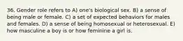 36. Gender role refers to A) one's biological sex. B) a sense of being male or female. C) a set of expected behaviors for males and females. D) a sense of being homosexual or heterosexual. E) how masculine a boy is or how feminine a girl is.