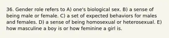 36. Gender role refers to A) one's biological sex. B) a sense of being male or female. C) a set of expected behaviors for males and females. D) a sense of being homosexual or heterosexual. E) how masculine a boy is or how feminine a girl is.