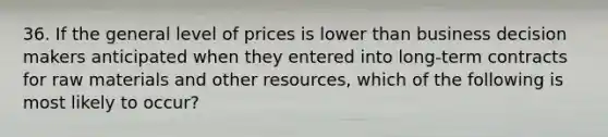 36. If the general level of prices is lower than business decision makers anticipated when they entered into long-term contracts for raw materials and other resources, which of the following is most likely to occur?